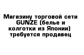 Магазину торговой сети GUNZE (белье и колготки из Японии)  требуется продавец